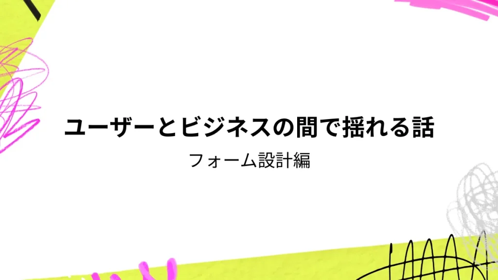 ユーザーとビジネスの間で揺れる話　フォーム設計編