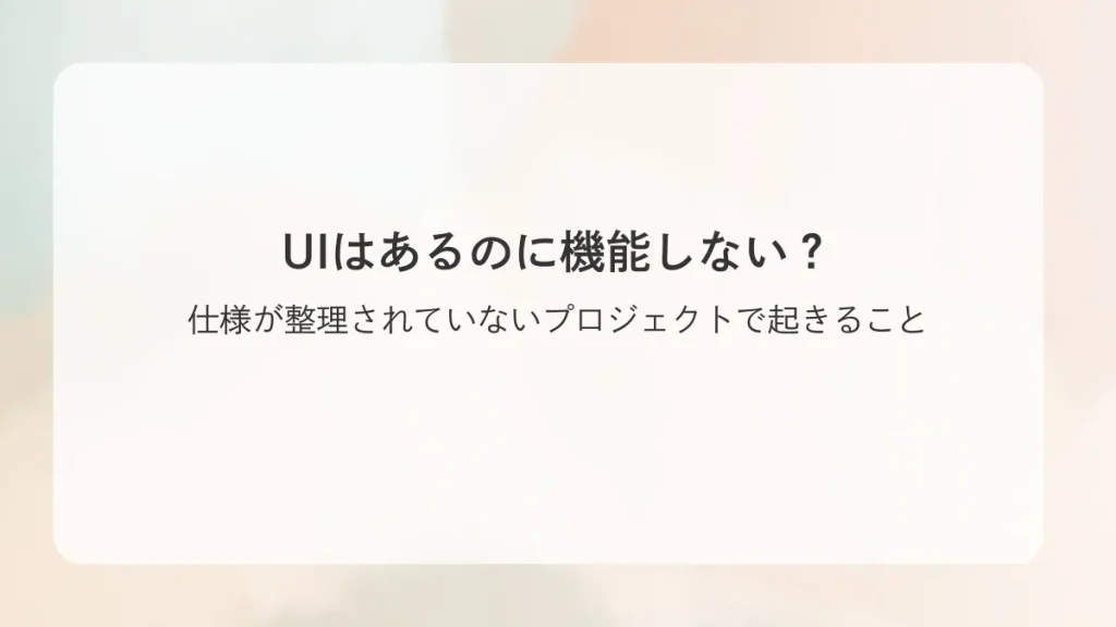UIはあるのに機能しない？仕様が整理されていないプロジェクトで起きること