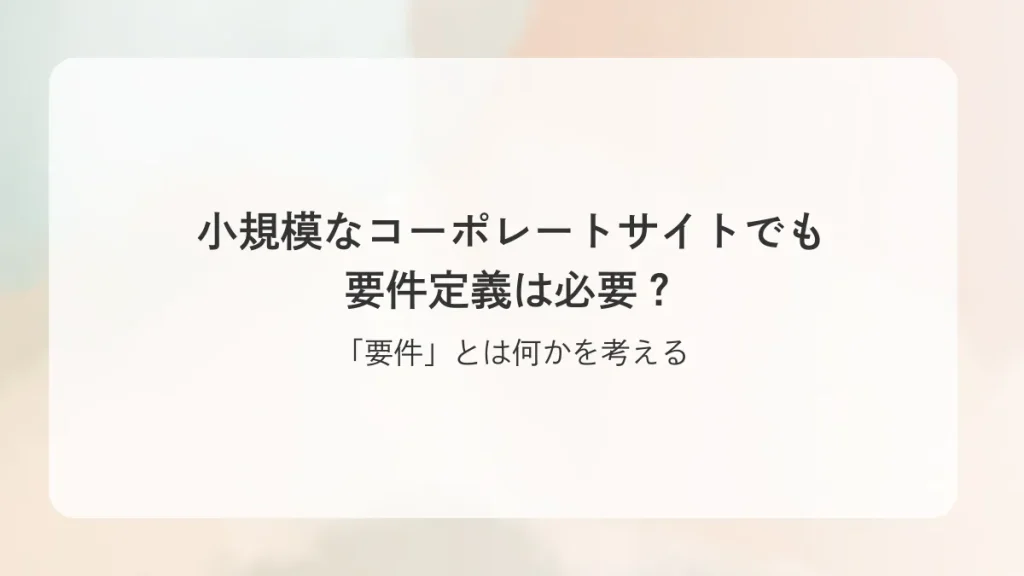 小規模なコーポレートサイトでも要件定義は必要？「要件」とは何かを考える